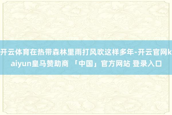 开云体育在热带森林里雨打风吹这样多年-开云官网kaiyun皇马赞助商 「中国」官方网站 登录入口