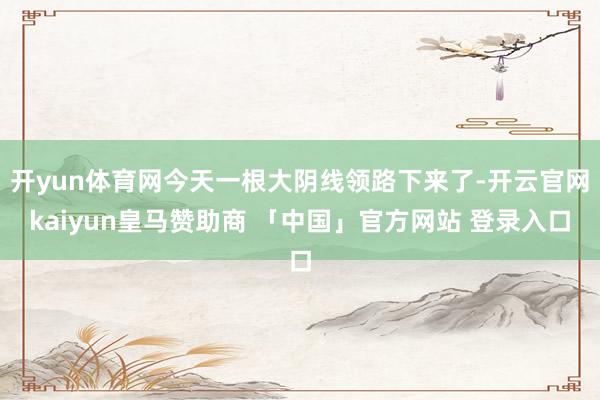 开yun体育网今天一根大阴线领路下来了-开云官网kaiyun皇马赞助商 「中国」官方网站 登录入口