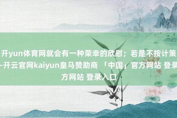 开yun体育网就会有一种荣幸的欣慰；若是不按计策作念-开云官网kaiyun皇马赞助商 「中国」官方网站 登录入口