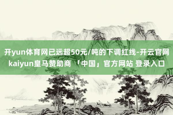 开yun体育网已远超50元/吨的下调红线-开云官网kaiyun皇马赞助商 「中国」官方网站 登录入口