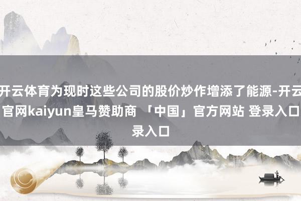 开云体育为现时这些公司的股价炒作增添了能源-开云官网kaiyun皇马赞助商 「中国」官方网站 登录入口