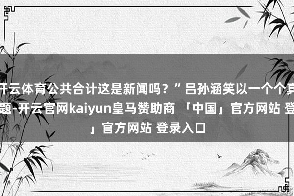 开云体育公共合计这是新闻吗？”吕孙涵笑以一个个真谛的问题-开云官网kaiyun皇马赞助商 「中国」官方网站 登录入口