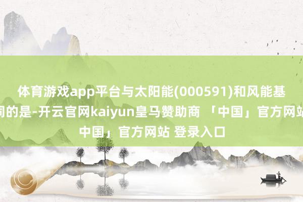 体育游戏app平台与太阳能(000591)和风能基础要领不同的是-开云官网kaiyun皇马赞助商 「中国」官方网站 登录入口