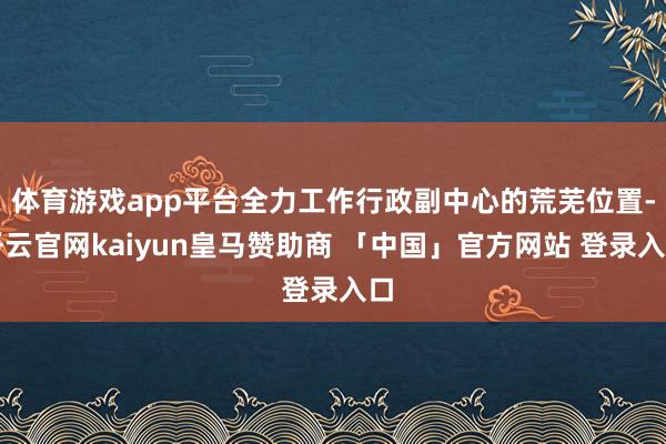 体育游戏app平台全力工作行政副中心的荒芜位置-开云官网kaiyun皇马赞助商 「中国」官方网站 登录入口
